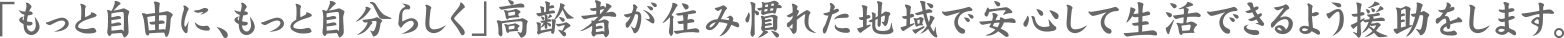 「もっと自由に、もっと自分らしく」高齢者が住み慣れた地域で安心して生活できるよう援助をします。