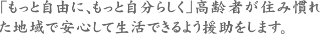 「もっと自由に、もっと自分らしく」高齢者が住み慣れた地域で安心して生活できるよう援助をします。