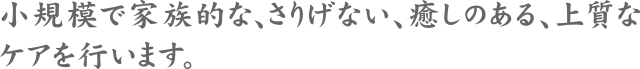 小規模で家族的な、さりげない、癒しのある、上質なケアを行います。